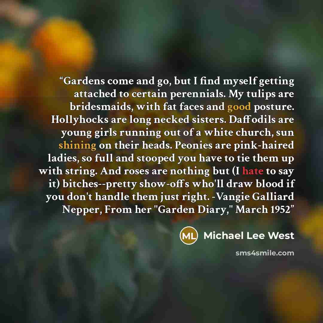“Gardens come and go, but I find myself getting attached to certain perennials. My tulips are bridesmaids, with fat faces and good posture. Hollyhocks are long necked sisters. Daffodils are young girls running out of a white church, sun shining on their heads. Peonies are pink-haired ladies, so…” quote by Michael Lee West