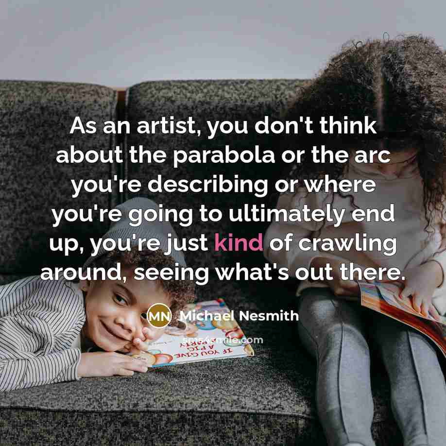 “As an artist, you don't think about the parabola or the arc you're describing or where you're going to ultimately end up, you're just kind of crawling around, seeing what's out there.” quote by Michael Nesmith
