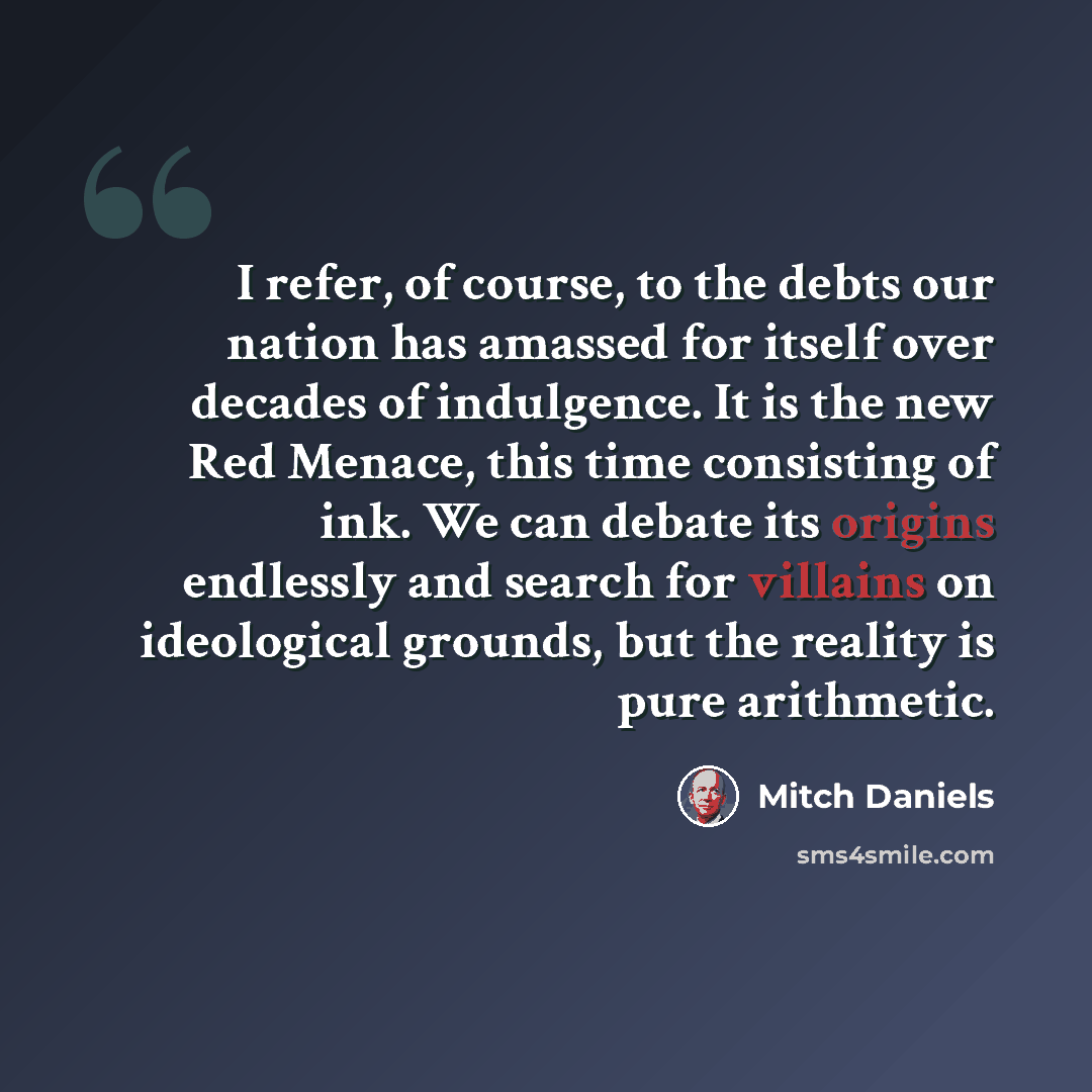 “I refer, of course, to the debts our nation has amassed for itself over decades of indulgence. It is the new Red Menace, this time consisting of ink. We can debate its origins endlessly and search for villains on ideological grounds, but the reality is pure arithmetic.” quote by Mitch Daniels