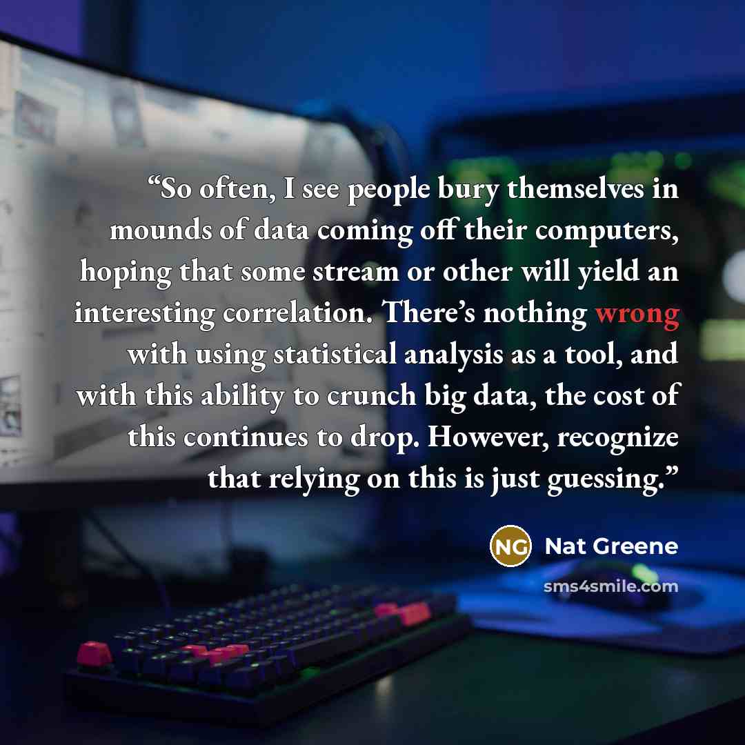 “So often, I see people bury themselves in mounds of data coming off their computers, hoping that some stream or other will yield an interesting correlation. There’s nothing wrong with using statistical analysis as a tool, and with this ability to crunch big data, the cost of this continues to…” quote by Nat Greene