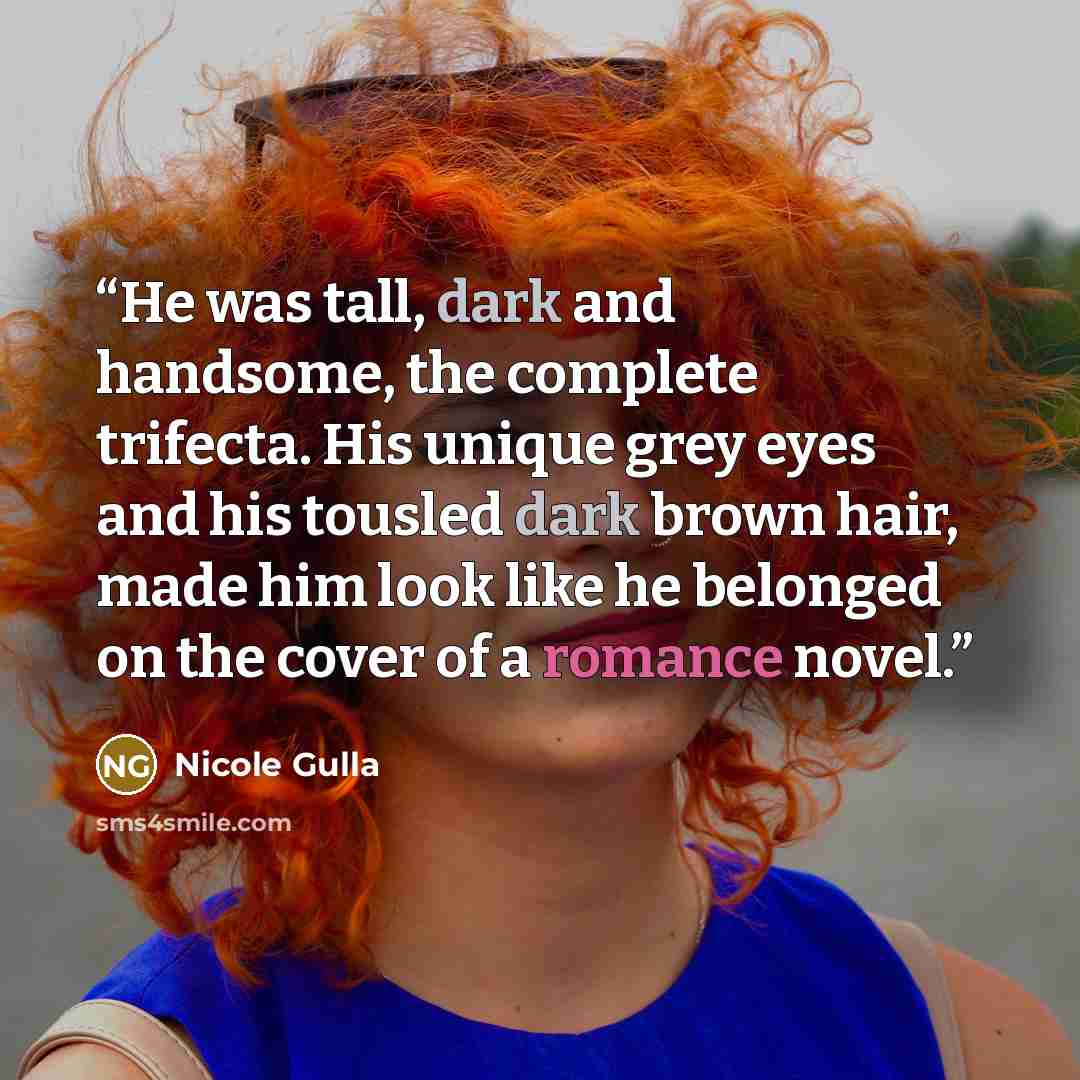 “He was tall, dark and handsome, the complete trifecta. His unique grey eyes and his tousled dark brown hair, made him look like he belonged on the cover of a romance novel.” quote by Nicole Gulla