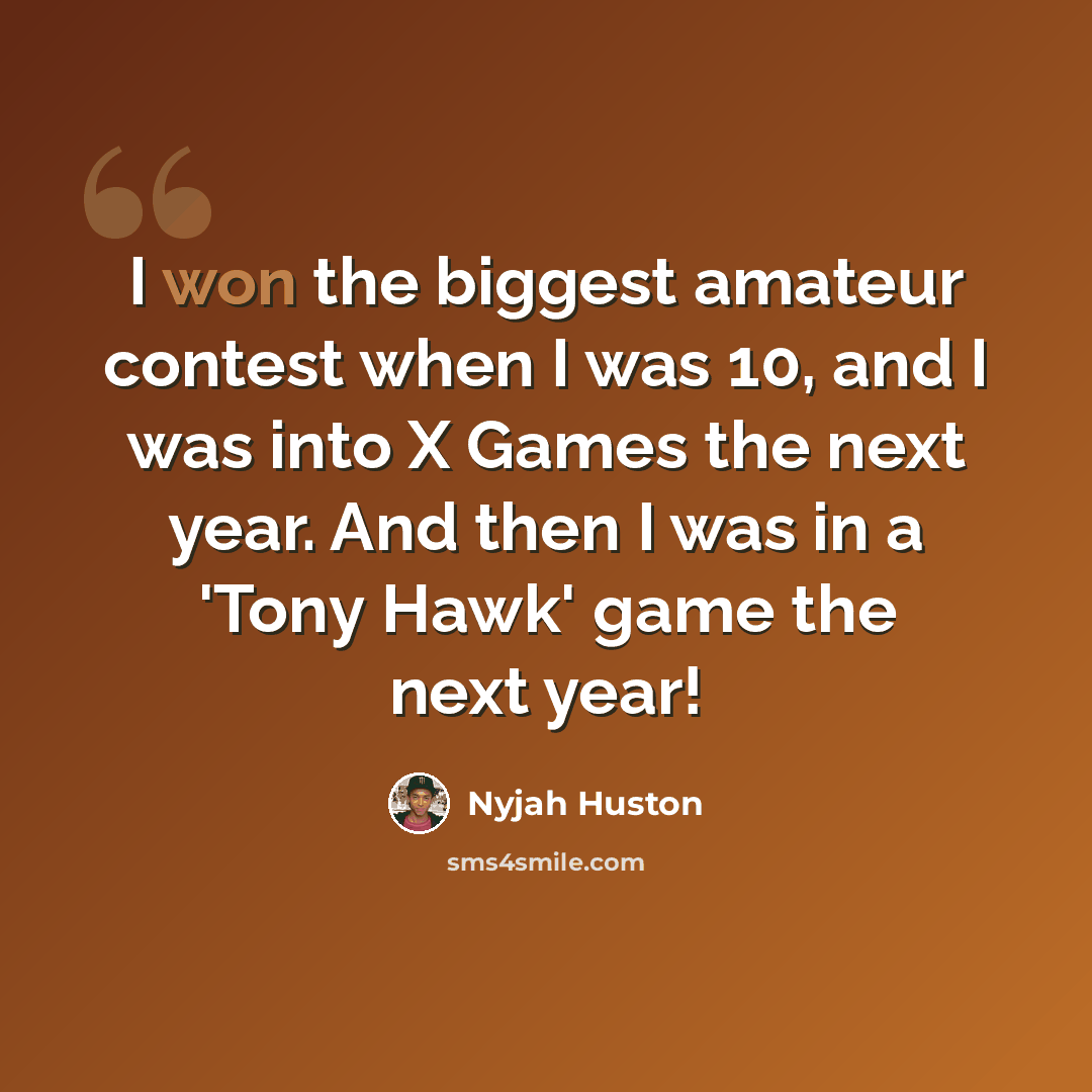 “I won the biggest amateur contest when I was 10, and I was into X Games the next year. And then I was in a 'Tony Hawk' game the next year!” quote by Nyjah Huston