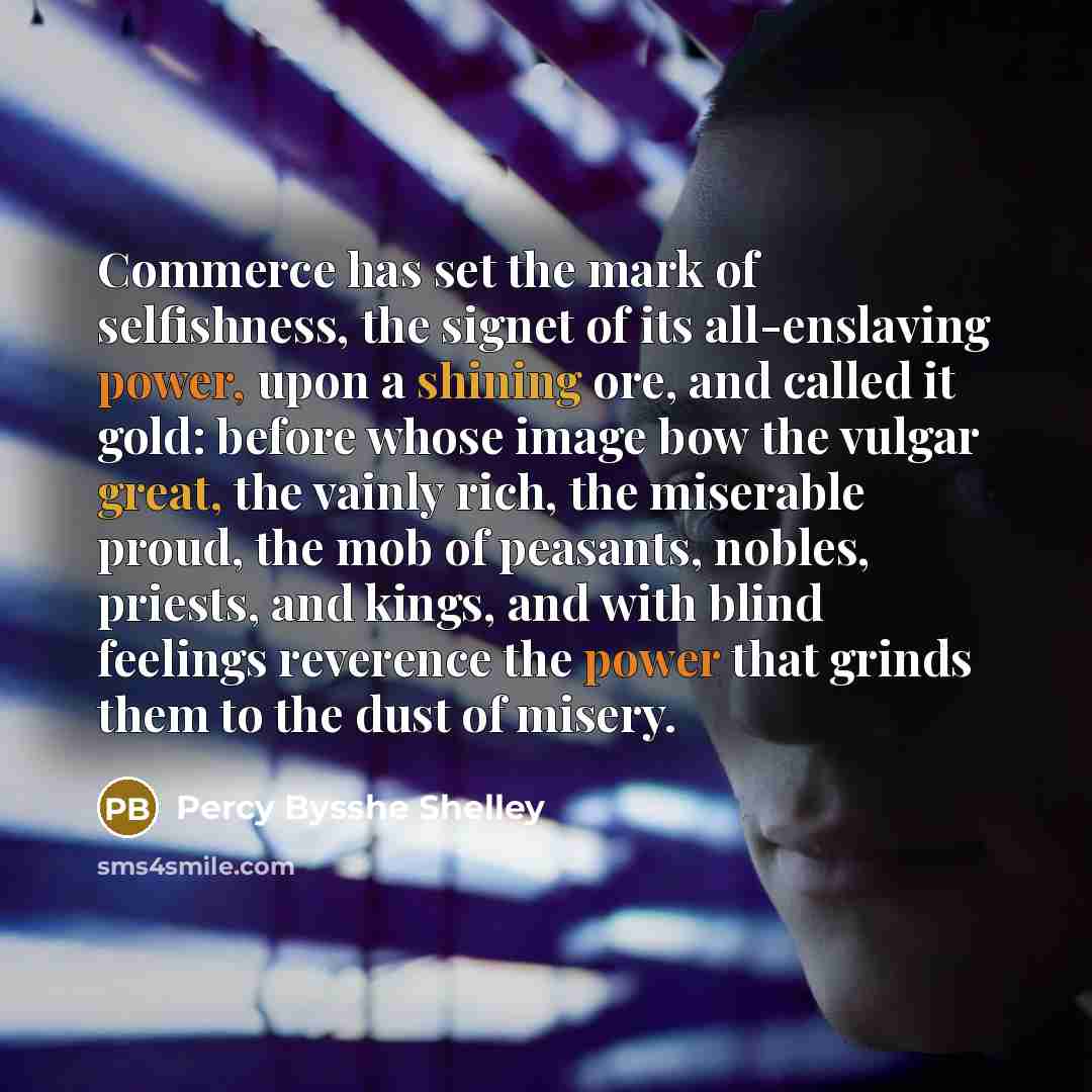 “Commerce has set the mark of selfishness, the signet of its all-enslaving power, upon a shining ore, and called it gold: before whose image bow the vulgar great, the vainly rich, the miserable proud, the mob of peasants, nobles, priests, and kings, and with blind feelings reverence the power that…” quote by Percy Bysshe Shelley