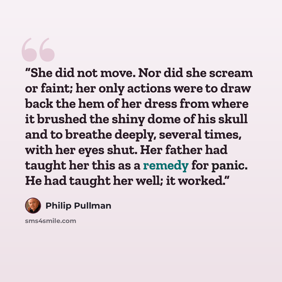 “She did not move. Nor did she scream or faint; her only actions were to draw back the hem of her dress from where it brushed the shiny dome of his skull and to breathe deeply, several times, with her eyes shut. Her father had taught her this as a remedy for panic. He had taught her well; it worked.” quote by Philip Pullman