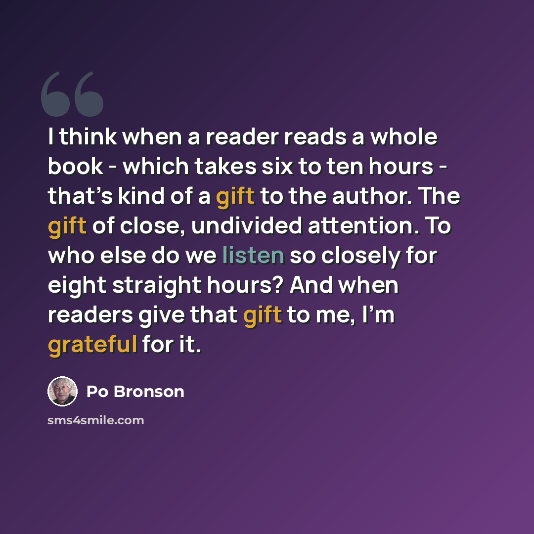 “I think when a reader reads a whole book - which takes six to ten hours - that’s kind of a gift to the author. The gift of close, undivided attention. To who else do we listen so closely for eight straight hours? And when readers give that gift to me, I’m grateful for it.” quote by Po Bronson