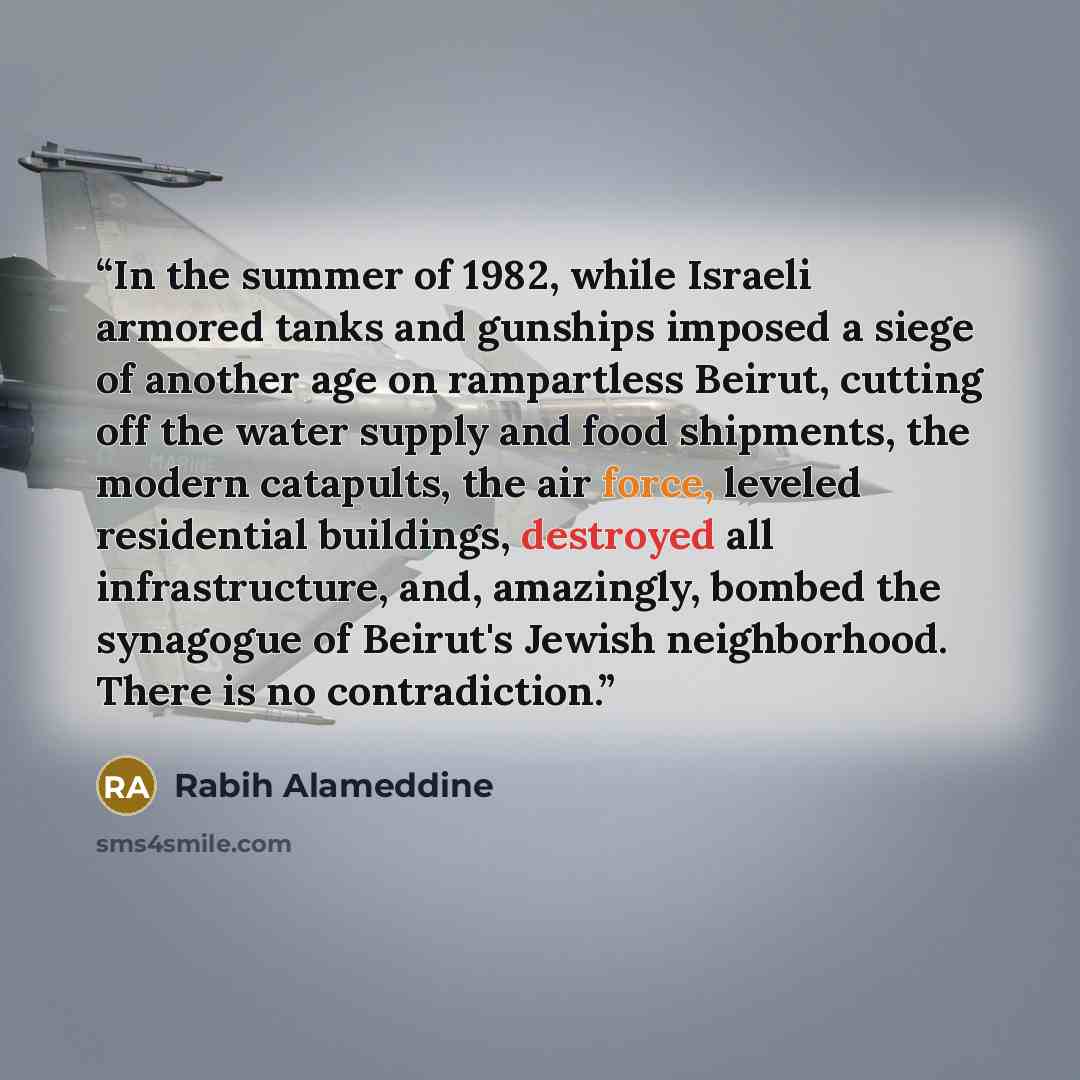 “In the summer of 1982, while Israeli armored tanks and gunships imposed a siege of another age on rampartless Beirut, cutting off the water supply and food shipments, the modern catapults, the air force, leveled residential buildings, destroyed all infrastructure, and, amazingly, bombed the…” quote by Rabih Alameddine