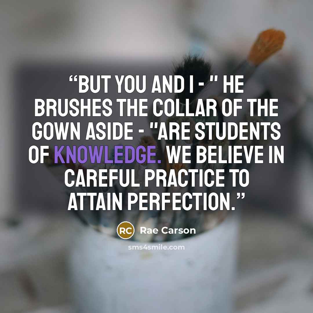 “But you and I - " he brushes the collar of the gown aside - "are students of knowledge. We believe in careful practice to attain perfection.” quote by Rae Carson