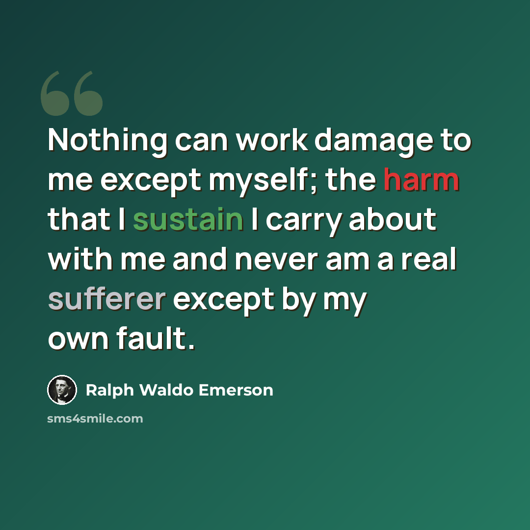 “Nothing can work damage to me except myself; the harm that I sustain I carry about with me and never am a real sufferer except by my own fault.” quote by Ralph Waldo Emerson