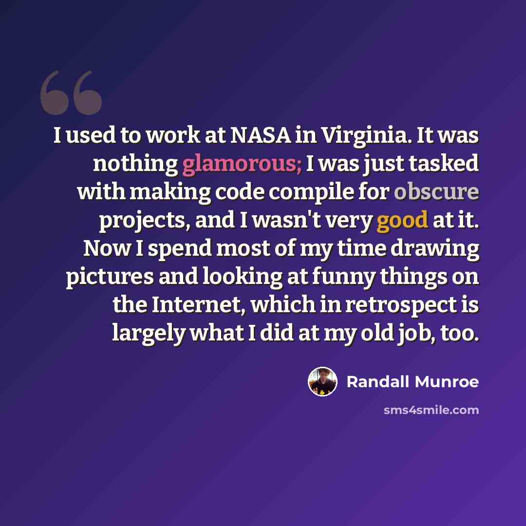 “I used to work at NASA in Virginia. It was nothing glamorous; I was just tasked with making code compile for obscure projects, and I wasn't very good at it. Now I spend most of my time drawing pictures and looking at funny things on the Internet, which in retrospect is largely what I did at my old…” quote by Randall Munroe