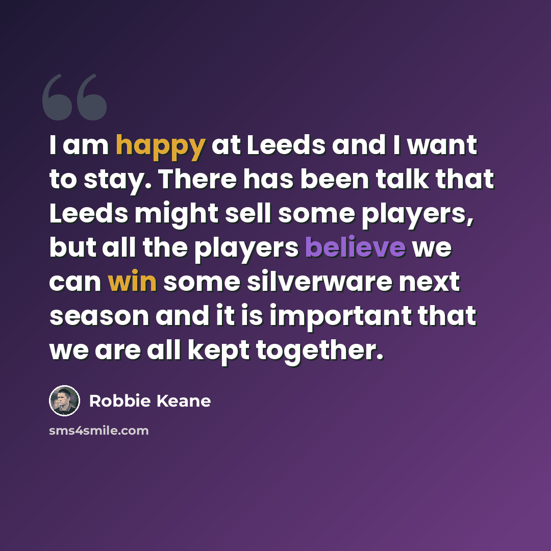 “I am happy at Leeds and I want to stay. There has been talk that Leeds might sell some players, but all the players believe we can win some silverware next season and it is important that we are all kept together.” quote by Robbie Keane