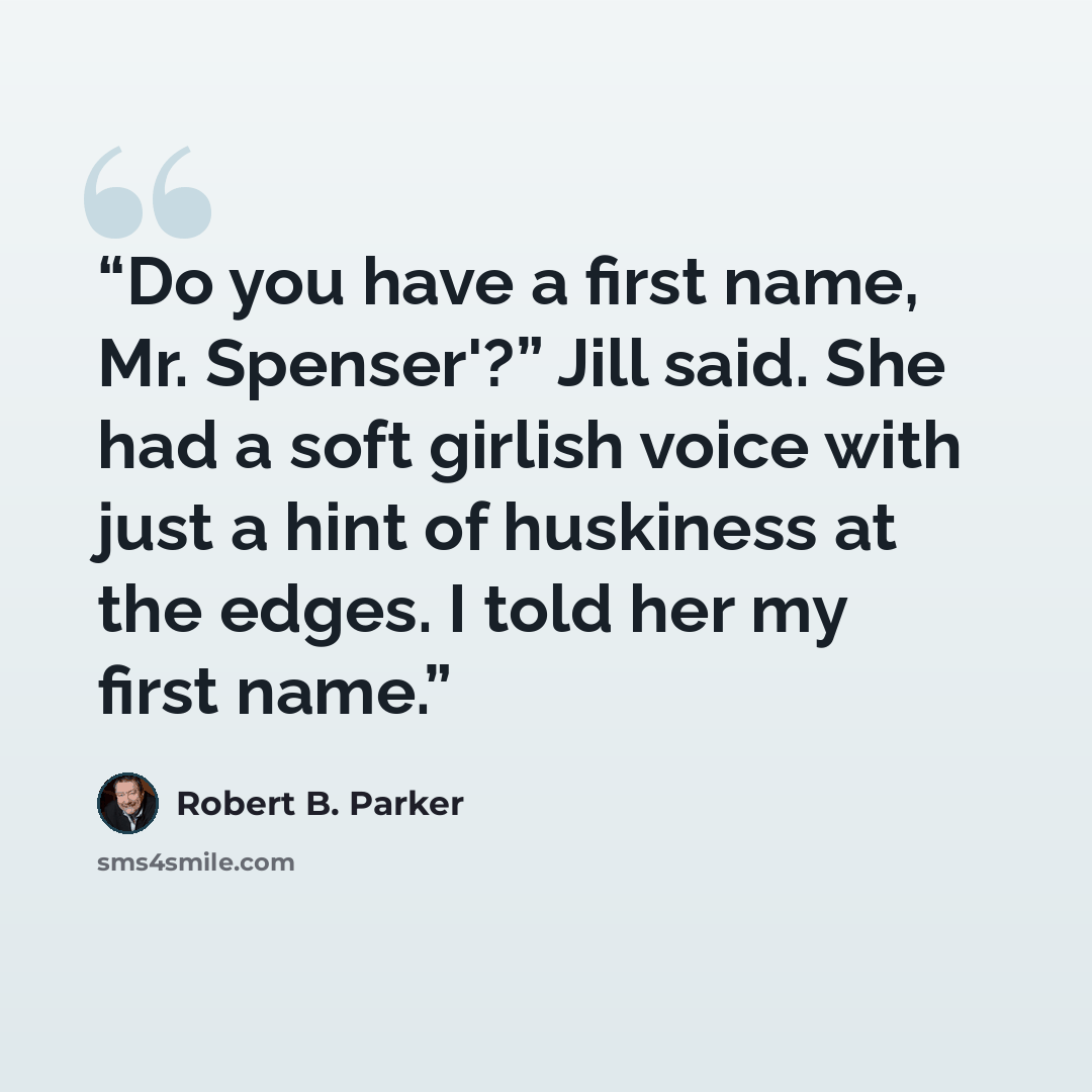 “Do you have a first name, Mr. Spenser'?” Jill said. She had a soft girlish voice with just a hint of huskiness at the edges. I told her my first name.” quote by Robert B. Parker
