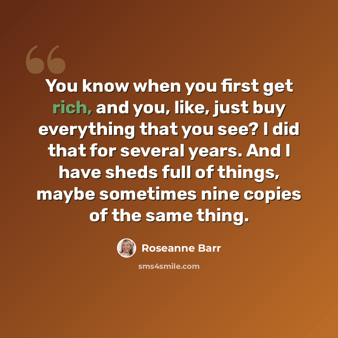 “You know when you first get rich, and you, like, just buy everything that you see? I did that for several years. And I have sheds full of things, maybe sometimes nine copies of the same thing.” quote by Roseanne Barr