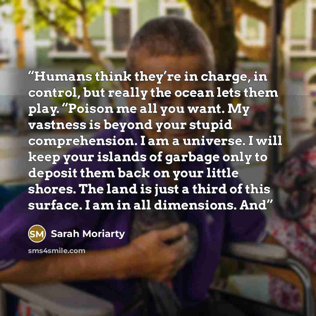 “Humans think they’re in charge, in control, but really the ocean lets them play. “Poison me all you want. My vastness is beyond your stupid comprehension. I am a universe. I will keep your islands of garbage only to deposit them back on your little shores. The land is just a third of this surface…” quote by Sarah Moriarty
