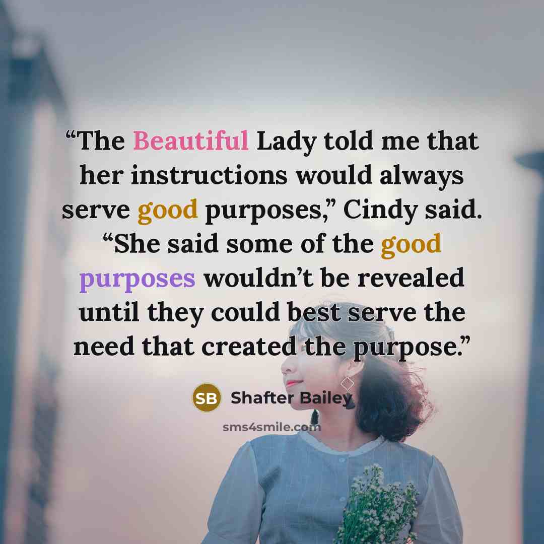 “The Beautiful Lady told me that her instructions would always serve good purposes,” Cindy said. “She said some of the good purposes wouldn’t be revealed until they could best serve the need that created the purpose.” quote by Shafter Bailey