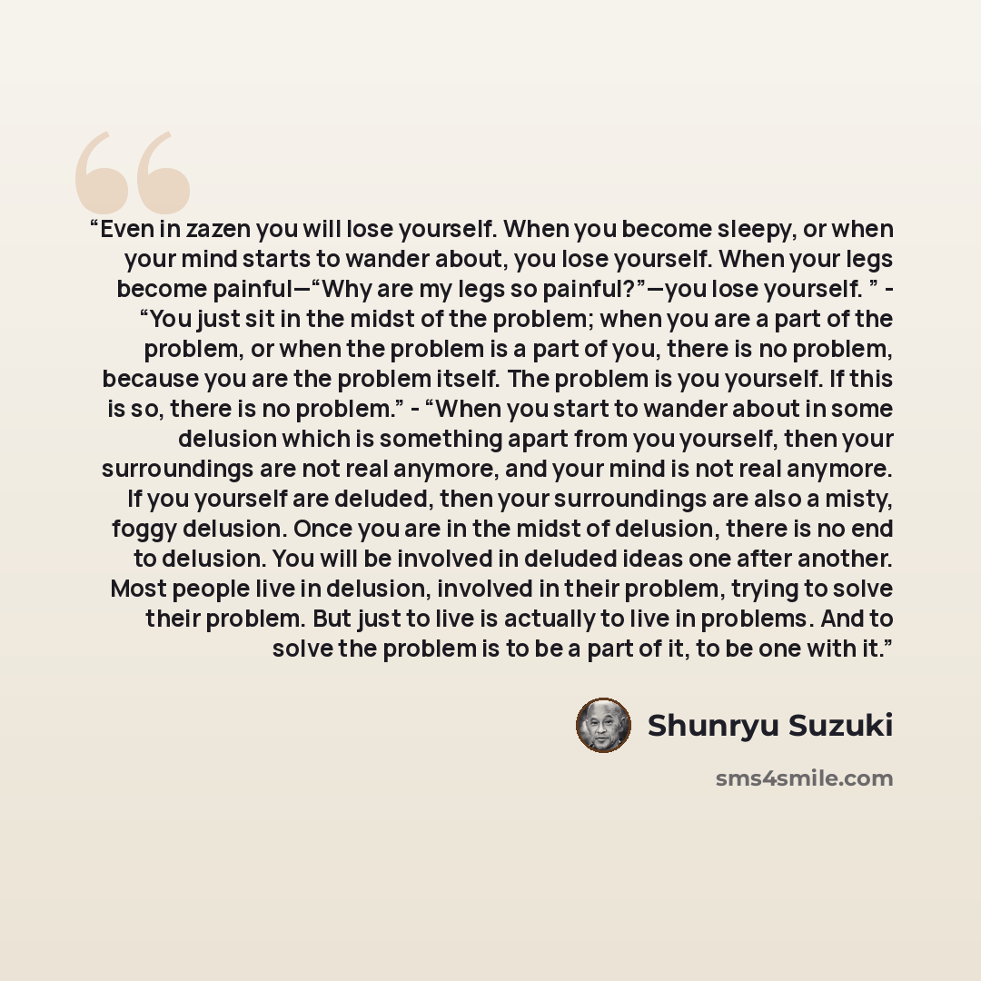 “Even in zazen you will lose yourself. When you become sleepy, or when your mind starts to wander about, you lose yourself. When your legs become painful—“Why are my legs so painful?”—you lose yourself. ” - “You just sit in the midst of the problem; when you are a part of the problem, or when the…” quote by Shunryu Suzuki
