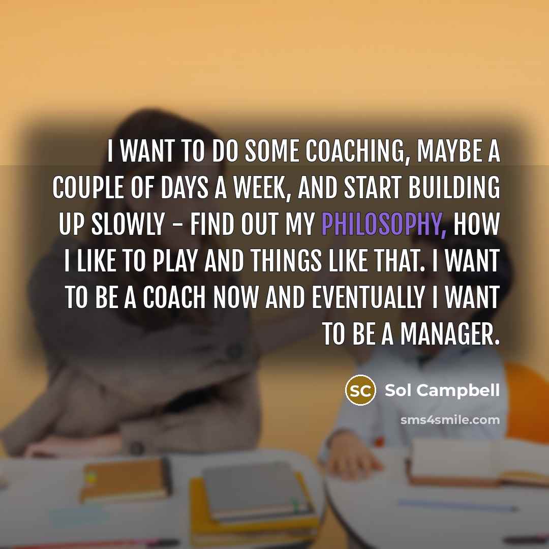“I want to do some coaching, maybe a couple of days a week, and start building up slowly - find out my philosophy, how I like to play and things like that. I want to be a coach now and eventually I want to be a manager.” quote by Sol Campbell