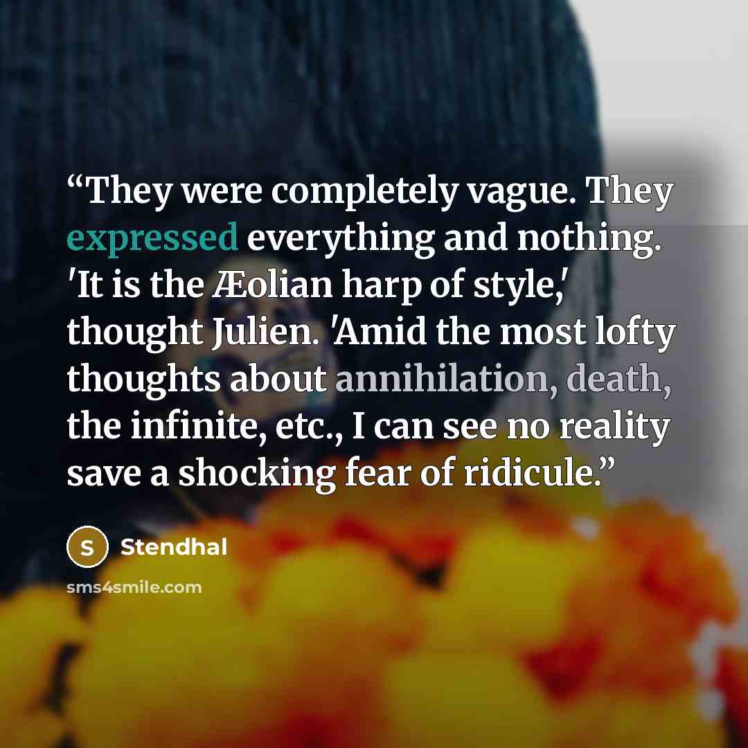 “They were completely vague. They expressed everything and nothing. 'It is the Æolian harp of style,' thought Julien. 'Amid the most lofty thoughts about annihilation, death, the infinite, etc., I can see no reality save a shocking fear of ridicule.” quote by Stendhal