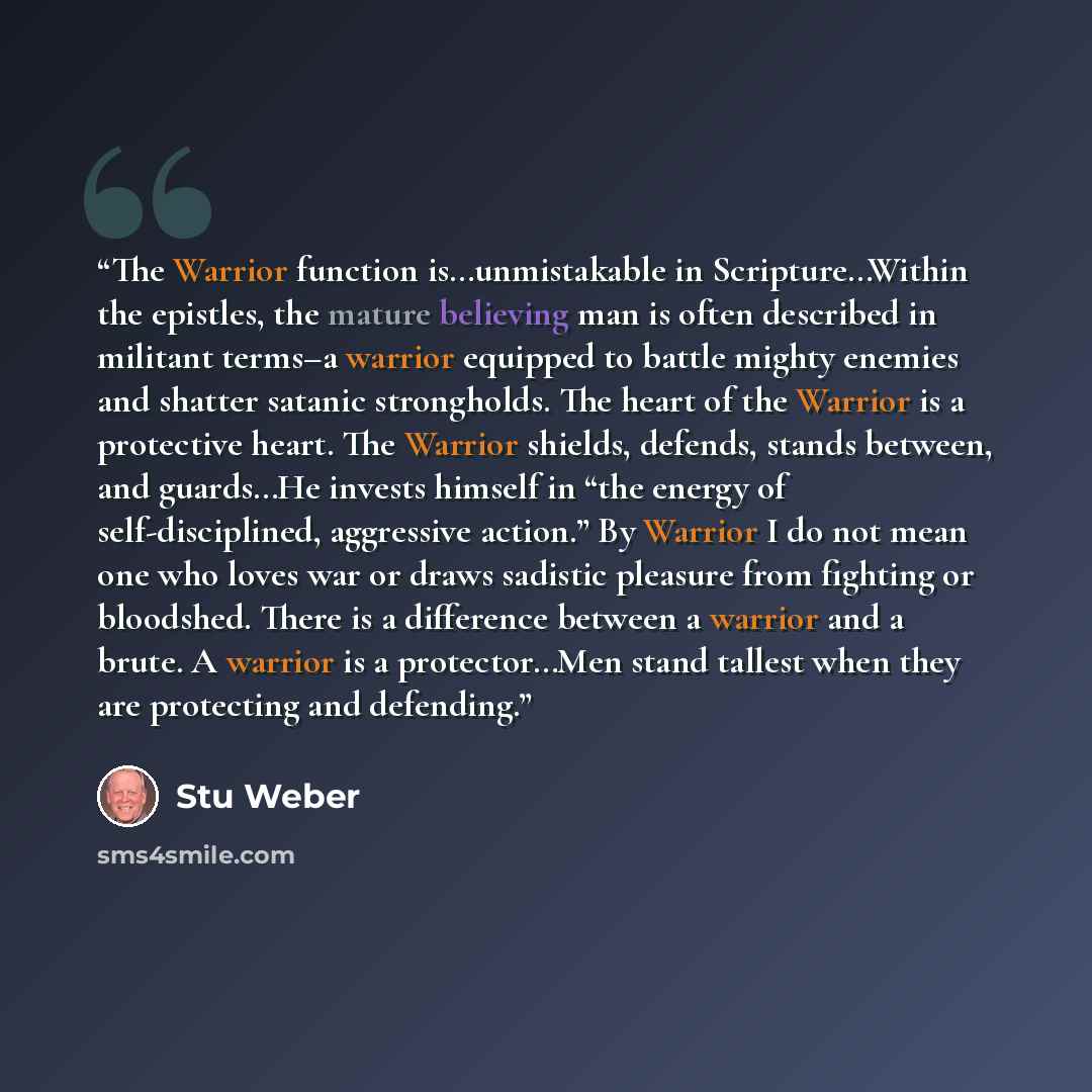 “The Warrior function is…unmistakable in Scripture…Within the epistles, the mature believing man is often described in militant terms–a warrior equipped to battle mighty enemies and shatter satanic strongholds. The heart of the Warrior is a protective heart. The Warrior shields, defends, stands…” quote by Stu Weber