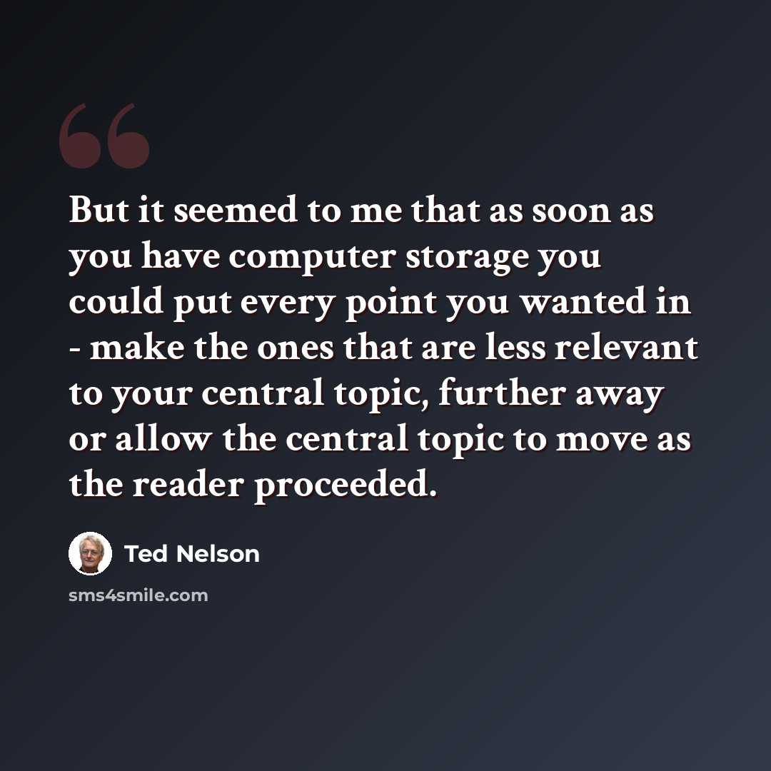 “But it seemed to me that as soon as you have computer storage you could put every point you wanted in - make the ones that are less relevant to your central topic, further away or allow the central topic to move as the reader proceeded.” quote by Ted Nelson