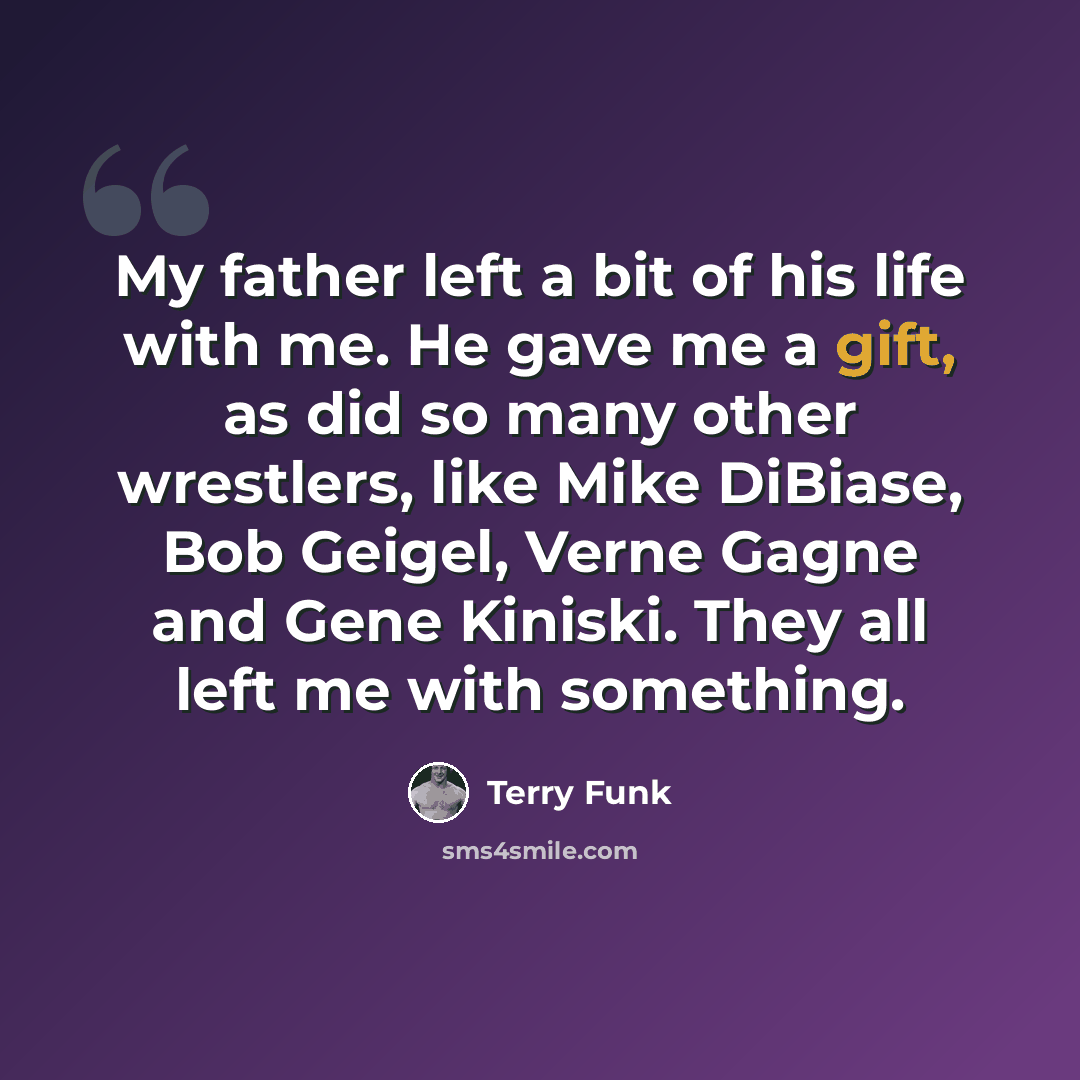 “My father left a bit of his life with me. He gave me a gift, as did so many other wrestlers, like Mike DiBiase, Bob Geigel, Verne Gagne and Gene Kiniski. They all left me with something.” quote by Terry Funk