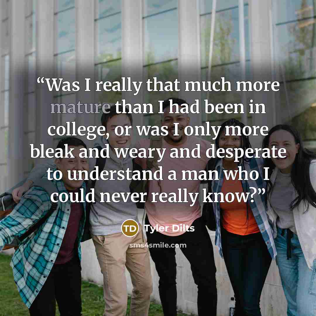 “Was I really that much more mature than I had been in college, or was I only more bleak and weary and desperate to understand a man who I could never really know?” quote by Tyler Dilts