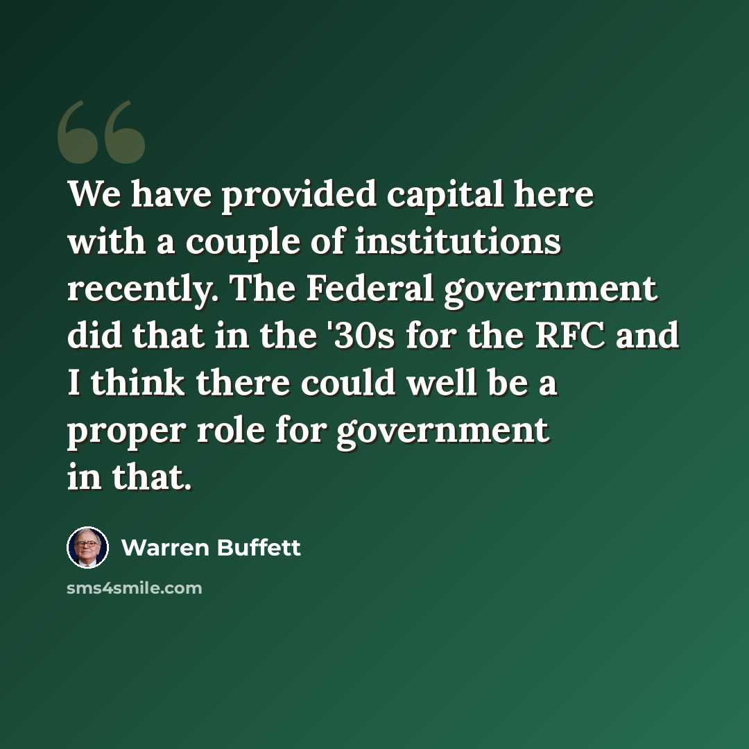“We have provided capital here with a couple of institutions recently. The Federal government did that in the '30s for the RFC and I think there could well be a proper role for government in that.” quote by Warren Buffett