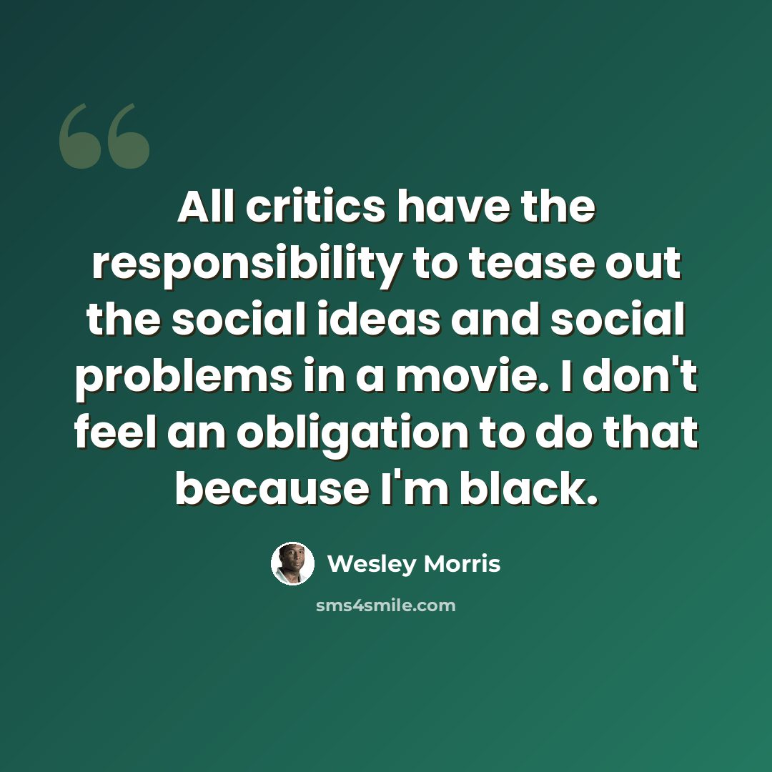 “All critics have the responsibility to tease out the social ideas and social problems in a movie. I don't feel an obligation to do that because I'm black.” quote by Wesley Morris
