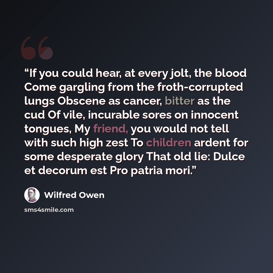 “If you could hear, at every jolt, the blood Come gargling from the froth-corrupted lungs Obscene as cancer, bitter as the cud Of vile, incurable sores on innocent tongues, My friend, you would not tell with such high zest To children ardent for some desperate glory That old lie: Dulce et decorum…” quote by Wilfred Owen