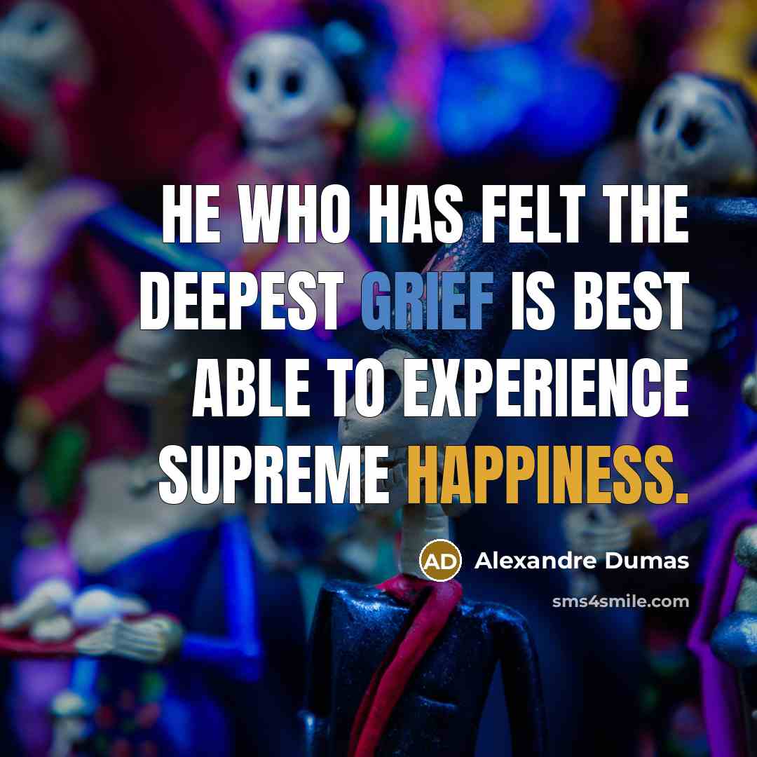 “He who has felt the deepest grief is best able to experience supreme happiness.” quote by Alexandre Dumas
