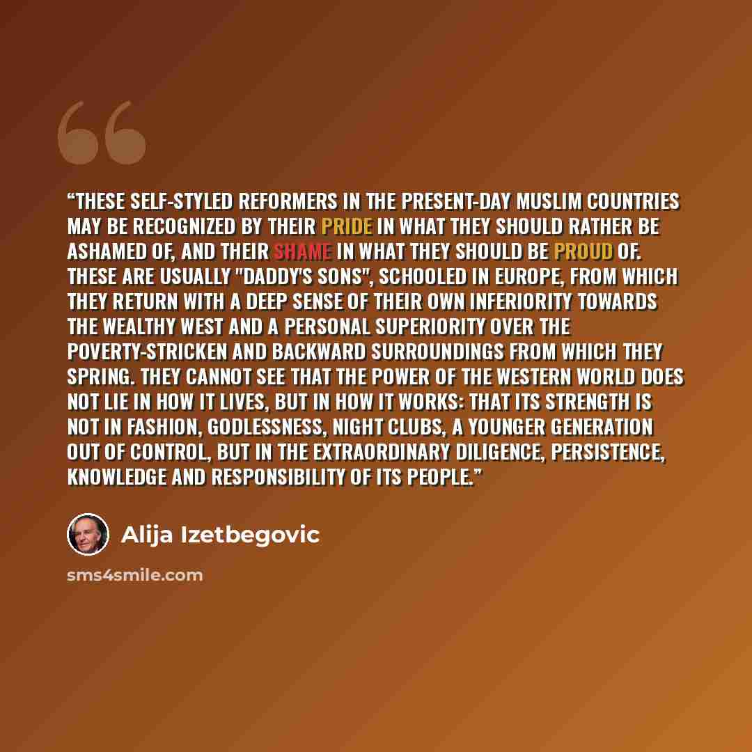 “These self-styled reformers in the present-day Muslim countries may be recognized by their pride in what they should rather be ashamed of, and their shame in what they should be proud of. These are usually "daddy's sons", schooled in Europe, from which they return with a deep sense of their own…” quote by Alija Izetbegović