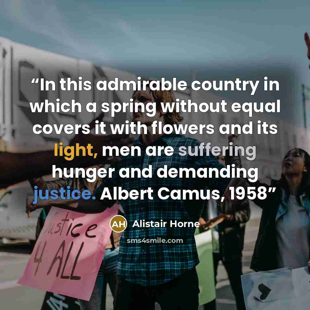 “In this admirable country in which a spring without equal covers it with flowers and its light, men are suffering hunger and demanding justice. Albert Camus, 1958” quote by Alistair Horne