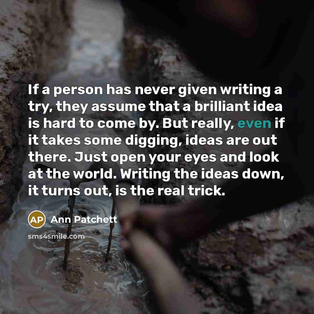 “If a person has never given writing a try, they assume that a brilliant idea is hard to come by. But really, even if it takes some digging, ideas are out there. Just open your eyes and look at the world. Writing the ideas down, it turns out, is the real trick.” quote by Ann Patchett