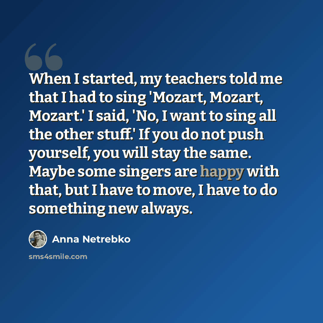 “When I started, my teachers told me that I had to sing 'Mozart, Mozart, Mozart.' I said, 'No, I want to sing all the other stuff.' If you do not push yourself, you will stay the same. Maybe some singers are happy with that, but I have to move, I have to do something new always.” quote by Anna Netrebko