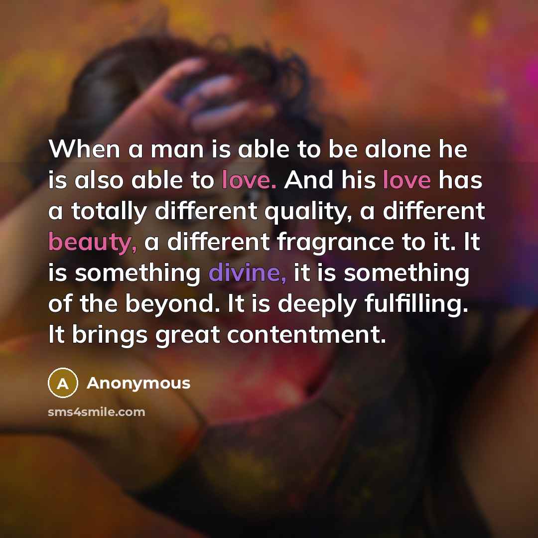 “When a man is able to be alone he is also able to love. And his love has a totally different quality, a different beauty, a different fragrance to it. It is something divine, it is something of the beyond. It is deeply fulfilling. It brings great contentment.” quote by Anonymous