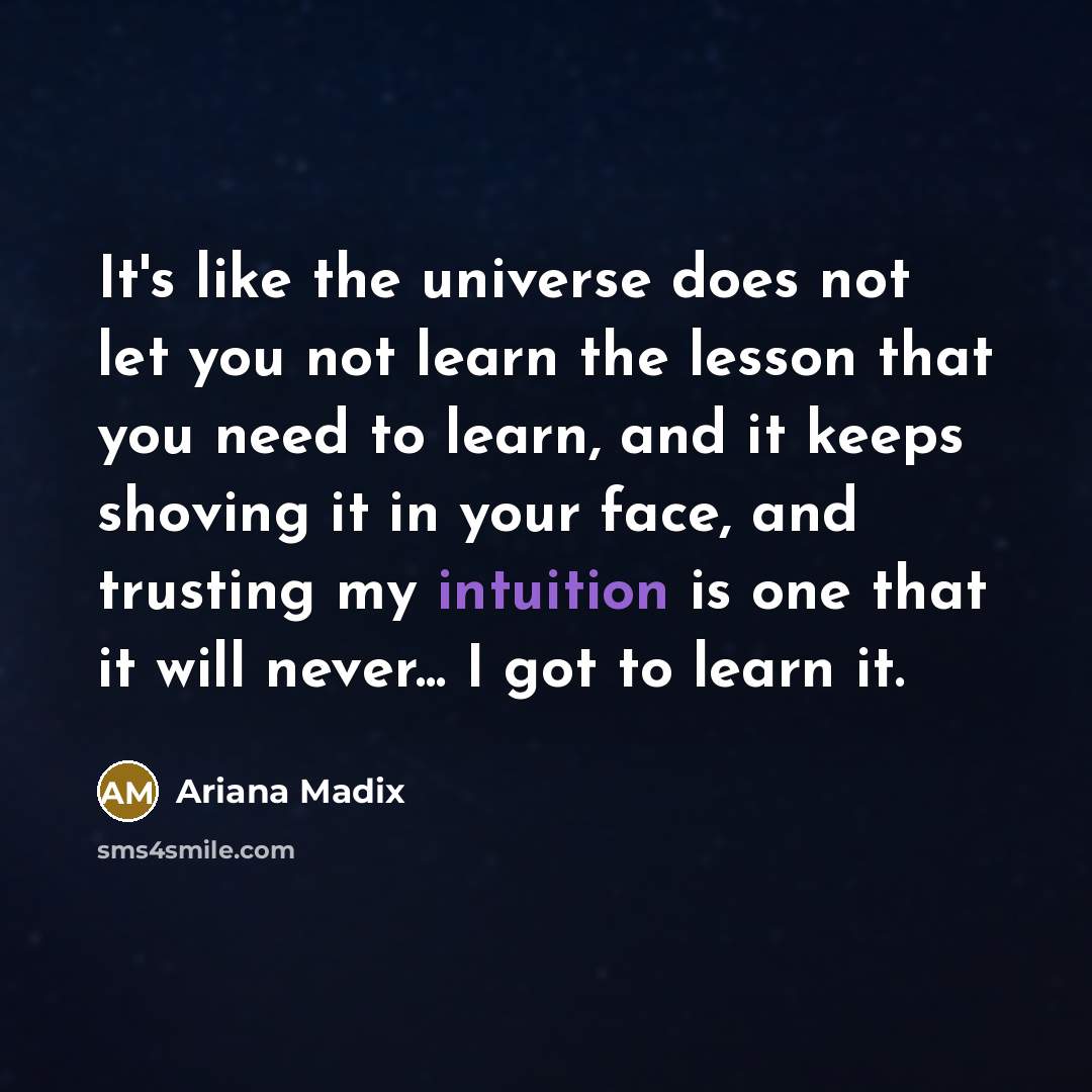 “It's like the universe does not let you not learn the lesson that you need to learn, and it keeps shoving it in your face, and trusting my intuition is one that it will never... I got to learn it.” quote by Ariana Madix