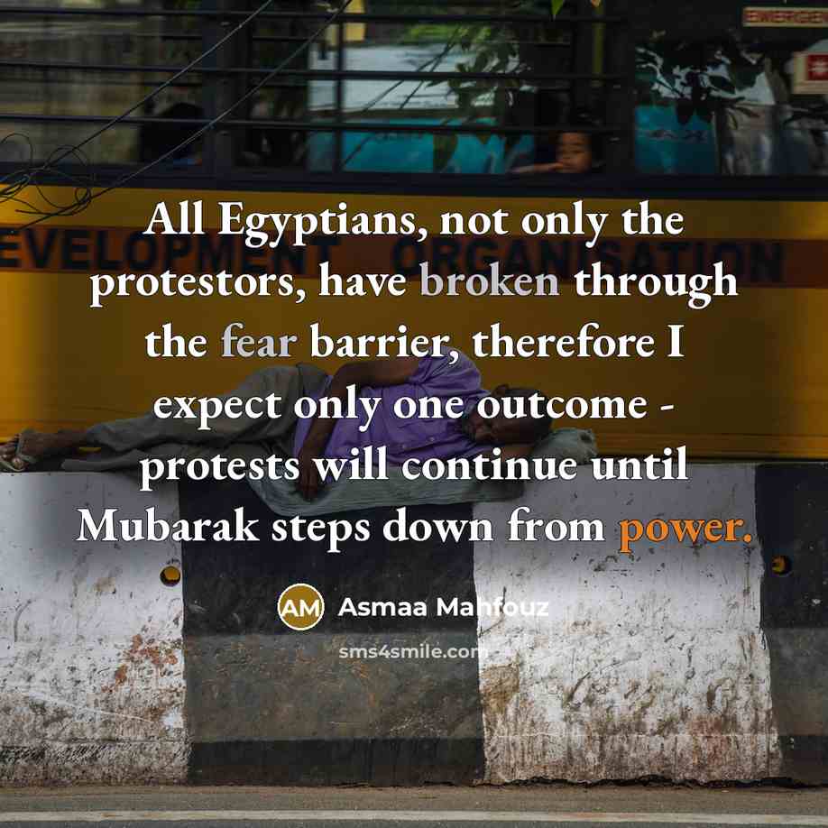 “All Egyptians, not only the protestors, have broken through the fear barrier, therefore I expect only one outcome - protests will continue until Mubarak steps down from power.” quote by Asmaa Mahfouz