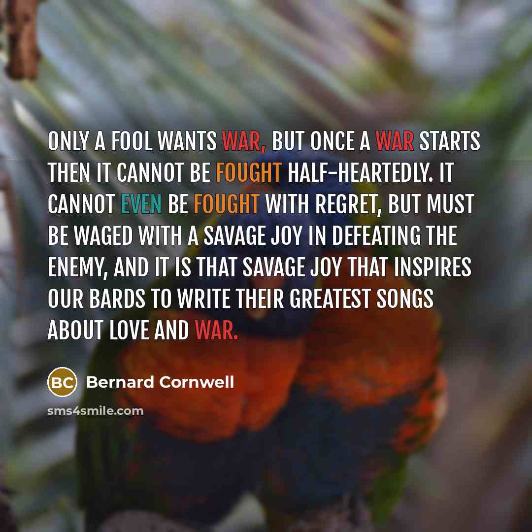 “Only a fool wants war, but once a war starts then it cannot be fought half-heartedly. It cannot even be fought with regret, but must be waged with a savage joy in defeating the enemy, and it is that savage joy that inspires our bards to write their greatest songs about love and war.” quote by Bernard Cornwell