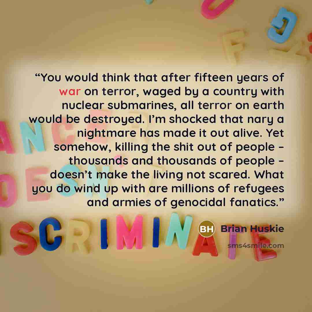 “You would think that after fifteen years of war on terror, waged by a country with nuclear submarines, all terror on earth would be destroyed. I’m shocked that nary a nightmare has made it out alive. Yet somehow, killing the shit out of people – thousands and thousands of people – doesn’t make the…” quote by Brian Huskie