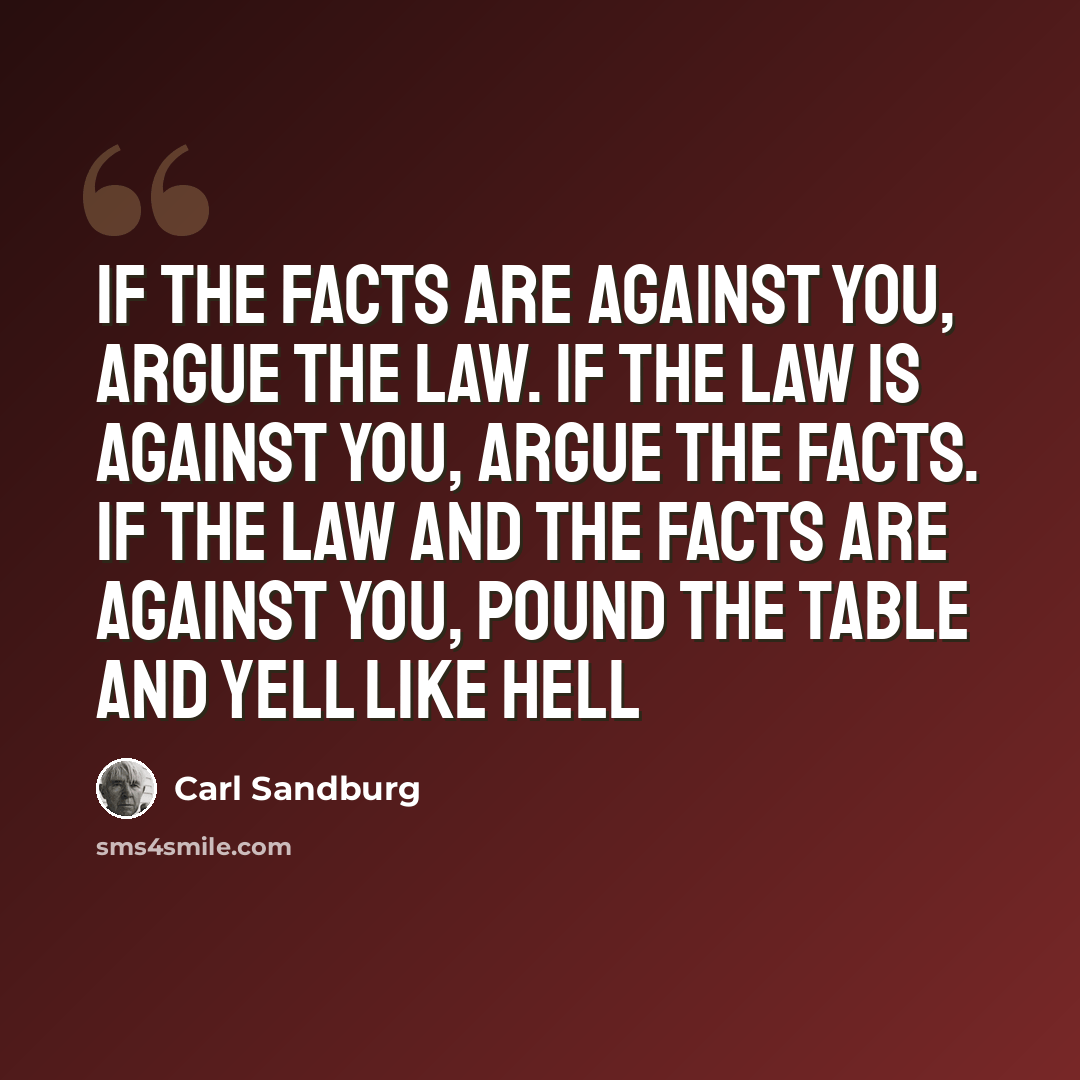 “If the facts are against you, argue the law. If the law is against you, argue the facts. If the law and the facts are against you, pound the table and yell like hell” quote by Carl Sandburg