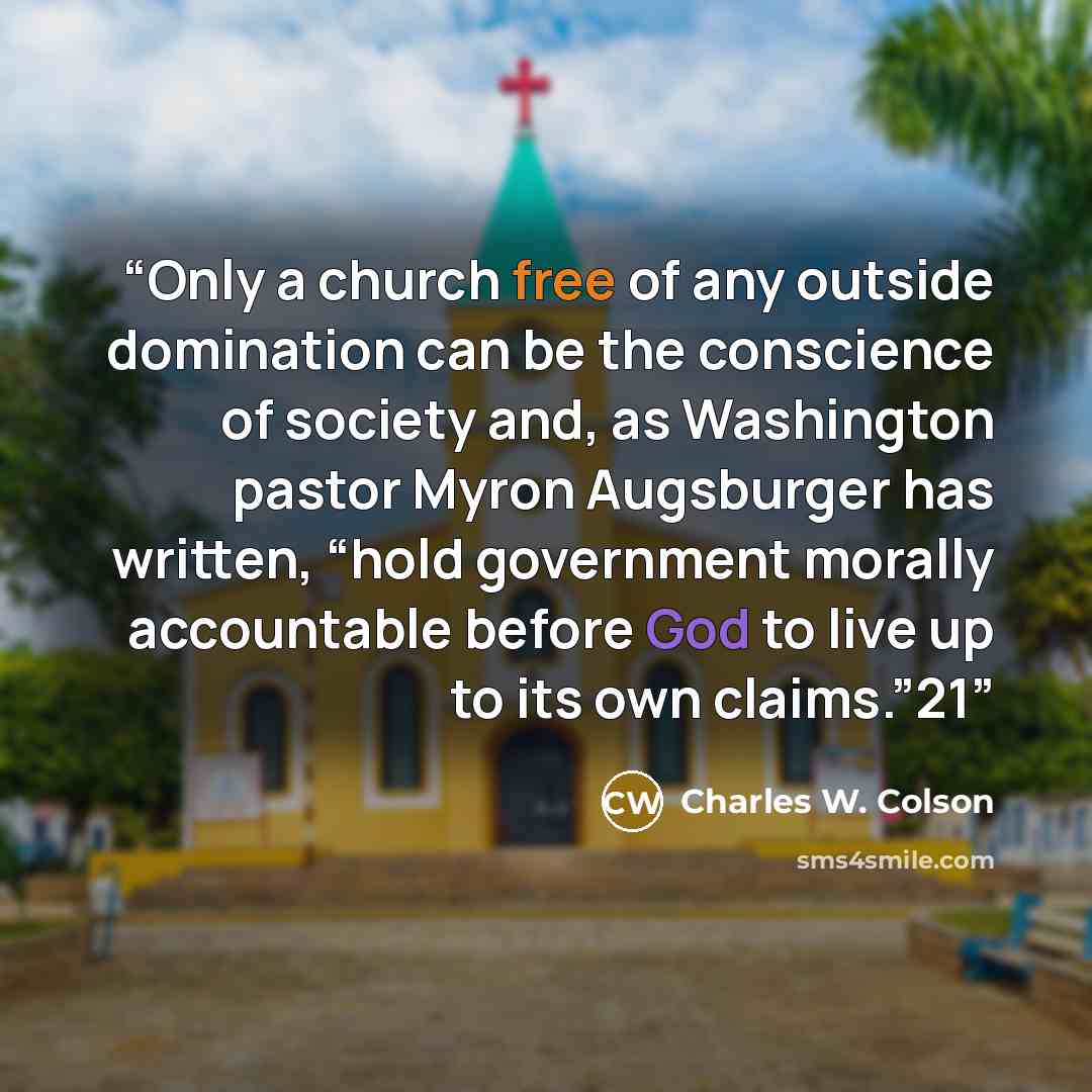“Only a church free of any outside domination can be the conscience of society and, as Washington pastor Myron Augsburger has written, “hold government morally accountable before God to live up to its own claims.”21” quote by Charles W. Colson