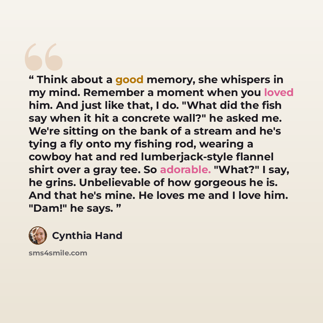 “Think about a good memory, she whispers in my mind. Remember a moment when you loved him. And just like that, I do. "What did the fish say when it hit a concrete wall?" he asked me. We're sitting on the bank of a stream and he's tying a fly onto my fishing rod, wearing a cowboy hat and red…” quote by Cynthia Hand