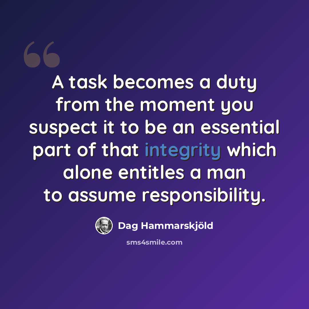 “A task becomes a duty from the moment you suspect it to be an essential part of that integrity which alone entitles a man to assume responsibility.” quote by Dag Hammarskjold