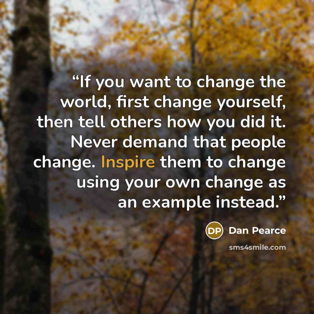 “If you want to change the world, first change yourself, then tell others how you did it. Never demand that people change. Inspire them to change using your own change as an example instead.” quote by Dan Pearce
