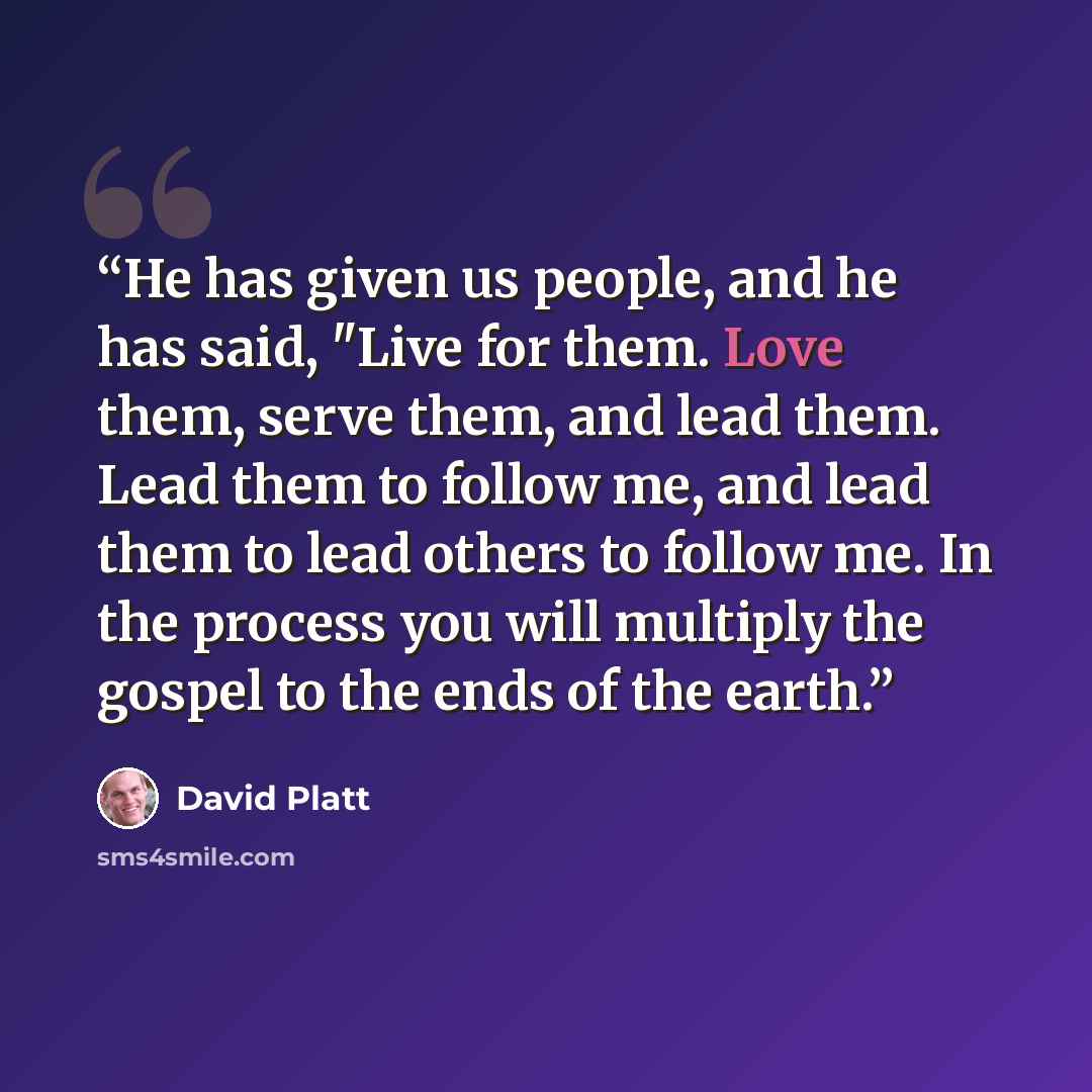 “He has given us people, and he has said, "Live for them. Love them, serve them, and lead them. Lead them to follow me, and lead them to lead others to follow me. In the process you will multiply the gospel to the ends of the earth.” quote by David Platt