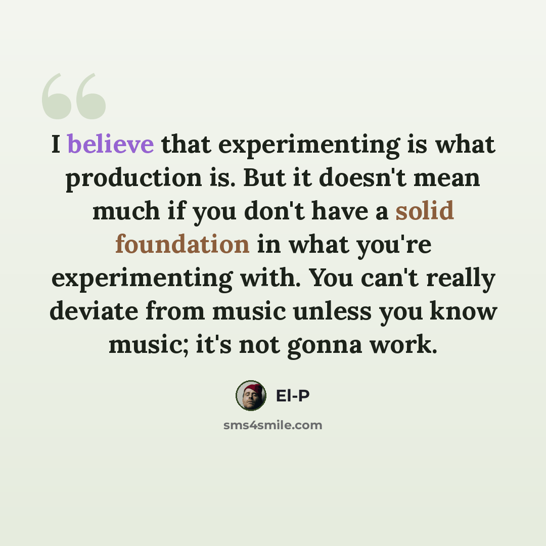 “I believe that experimenting is what production is. But it doesn't mean much if you don't have a solid foundation in what you're experimenting with. You can't really deviate from music unless you know music; it's not gonna work.” quote by El-P