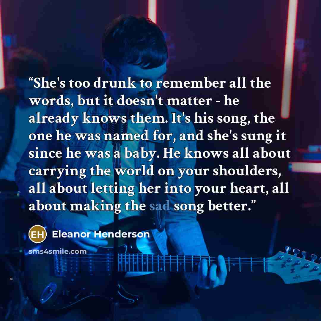 “She's too drunk to remember all the words, but it doesn't matter - he already knows them. It's his song, the one he was named for, and she's sung it since he was a baby. He knows all about carrying the world on your shoulders, all about letting her into your heart, all about making the sad song…” quote by Eleanor Henderson