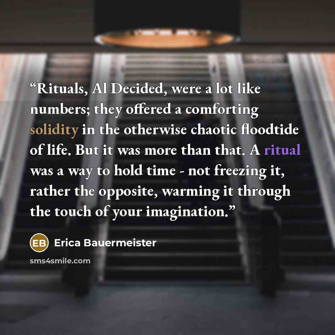 “Rituals, Al Decided, were a lot like numbers; they offered a comforting solidity in the otherwise chaotic floodtide of life. But it was more than that. A ritual was a way to hold time - not freezing it, rather the opposite, warming it through the touch of your imagination.” quote by Erica Bauermeister