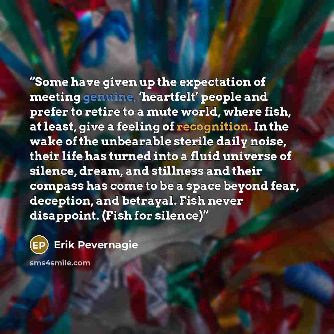 “Some have given up the expectation of meeting genuine, ‘heartfelt’ people and prefer to retire to a mute world, where fish, at least, give a feeling of recognition. In the wake of the unbearable sterile daily noise, their life has turned into a fluid universe of silence, dream, and stillness and…” quote by Erik Pevernagie