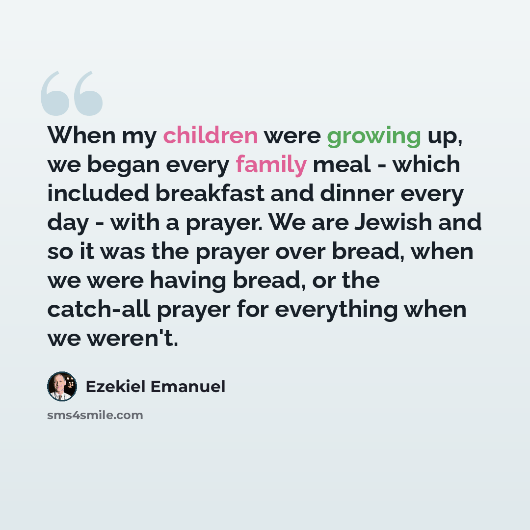 “When my children were growing up, we began every family meal - which included breakfast and dinner every day - with a prayer. We are Jewish and so it was the prayer over bread, when we were having bread, or the catch-all prayer for everything when we weren't.” quote by Ezekiel Emanuel