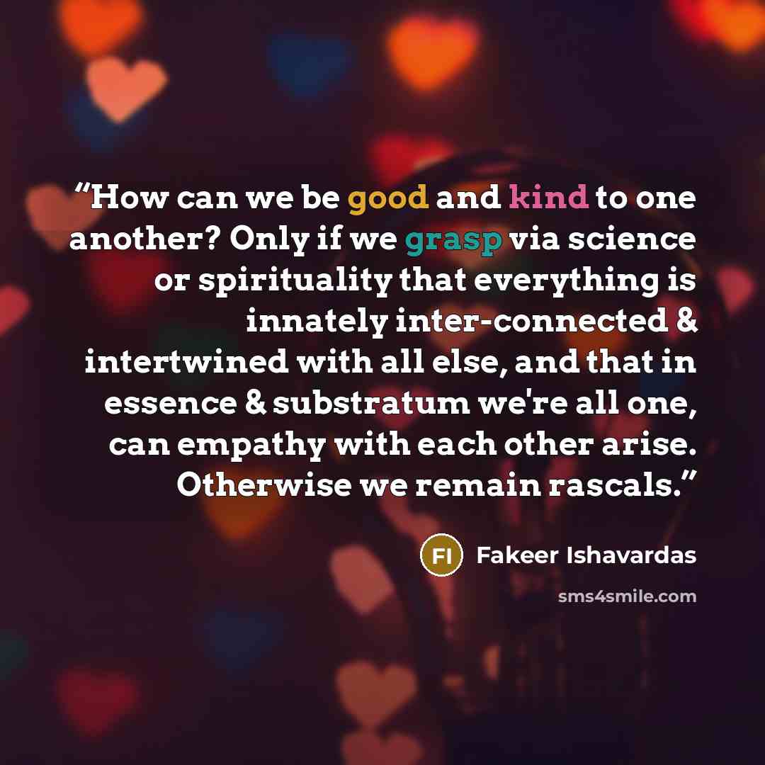 “How can we be good and kind to one another? Only if we grasp via science or spirituality that everything is innately inter-connected & intertwined with all else, and that in essence & substratum we're all one, can empathy with each other arise. Otherwise we remain rascals.” quote by Fakeer Ishavardas